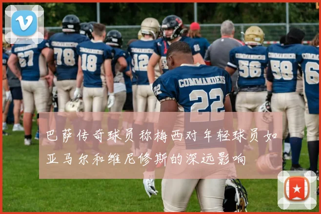 巴萨传奇球员称梅西对年轻球员如亚马尔和维尼修斯的深远影响