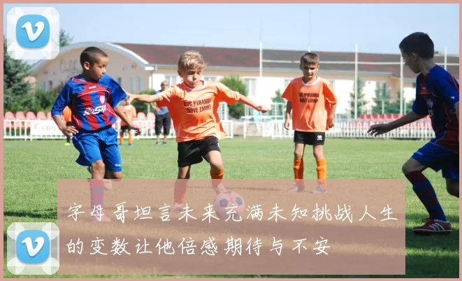 字母哥坦言未来充满未知挑战人生的变数让他倍感期待与不安