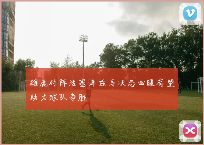 雄鹿对阵活塞库兹马状态回暖有望助力球队争胜
