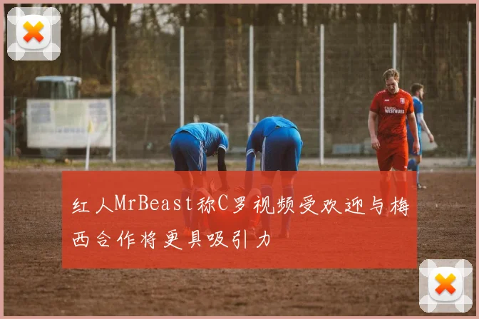 红人MrBeast称C罗视频受欢迎与梅西合作将更具吸引力