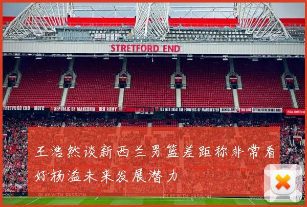 王浩然谈新西兰男篮差距称非常看好杨溢未来发展潜力