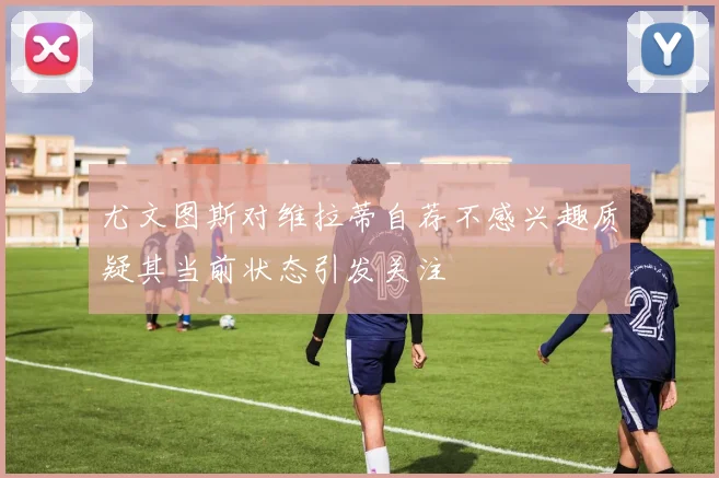 尤文图斯对维拉蒂自荐不感兴趣质疑其当前状态引发关注