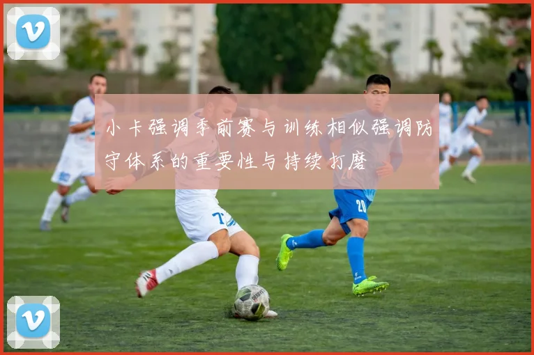 小卡强调季前赛与训练相似强调防守体系的重要性与持续打磨