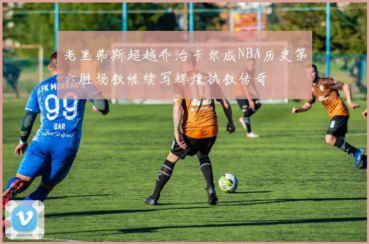 老里弗斯超越乔治卡尔成NBA历史第六胜场教练续写辉煌执教传奇