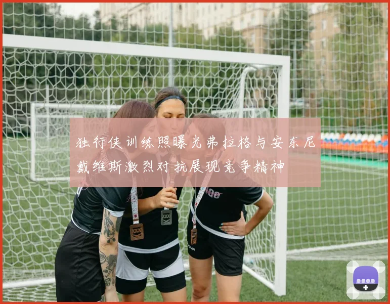独行侠训练照曝光弗拉格与安东尼戴维斯激烈对抗展现竞争精神