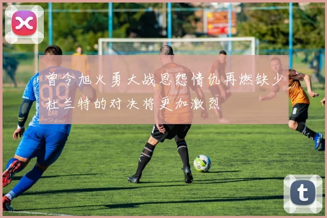 曾令旭火勇大战恩怨情仇再燃缺少杜兰特的对决将更加激烈