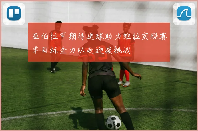 亚伯拉罕期待进球助力维拉实现赛季目标全力以赴迎接挑战