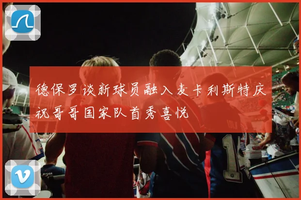 德保罗谈新球员融入麦卡利斯特庆祝哥哥国家队首秀喜悦