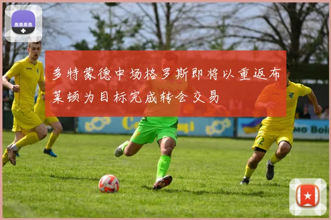 多特蒙德中场格罗斯即将以重返布莱顿为目标完成转会交易