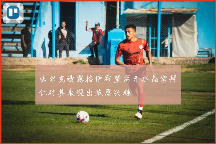 法尔克透露格伊希望离开水晶宫拜仁对其表现出浓厚兴趣