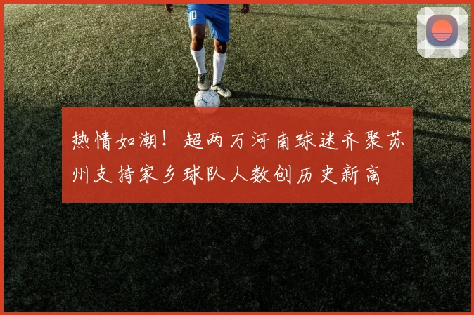 热情如潮！超两万河南球迷齐聚苏州支持家乡球队人数创历史新高