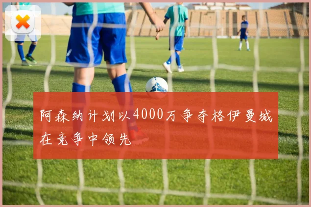 阿森纳计划以4000万争夺格伊曼城在竞争中领先
