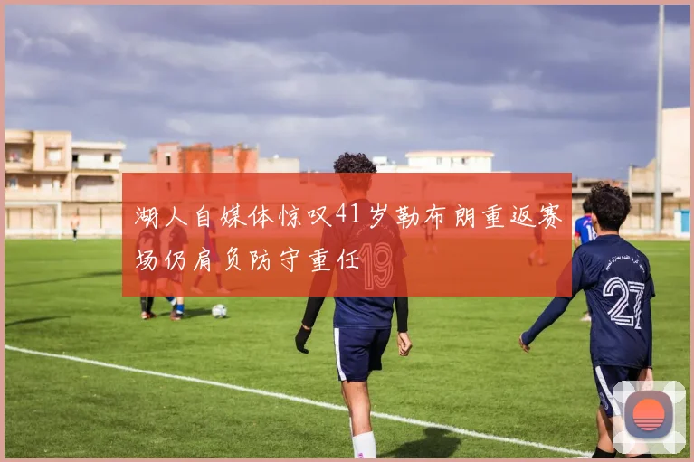 湖人自媒体惊叹41岁勒布朗重返赛场仍肩负防守重任