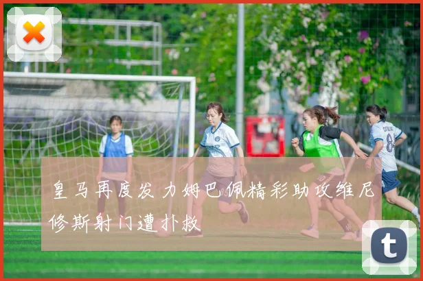 皇马再度发力姆巴佩精彩助攻维尼修斯射门遭扑救