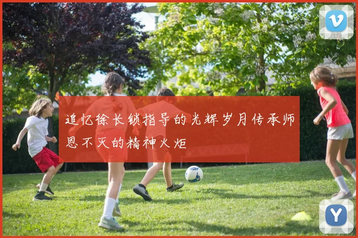 追忆徐长锁指导的光辉岁月传承师恩不灭的精神火炬