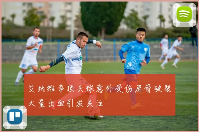 艾纳维争顶头球意外受伤眉骨破裂大量出血引发关注