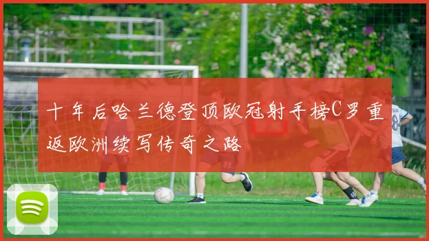 十年后哈兰德登顶欧冠射手榜C罗重返欧洲续写传奇之路