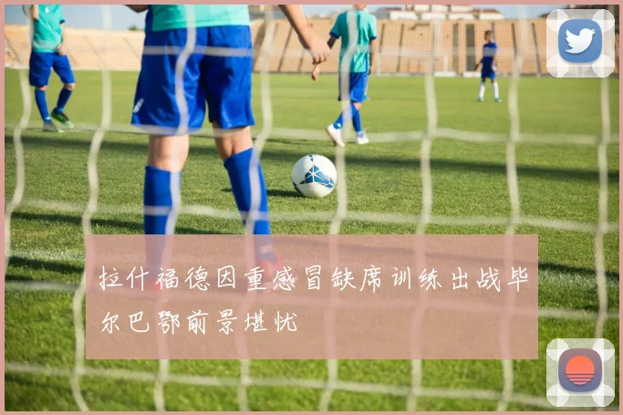 拉什福德因重感冒缺席训练出战毕尔巴鄂前景堪忧