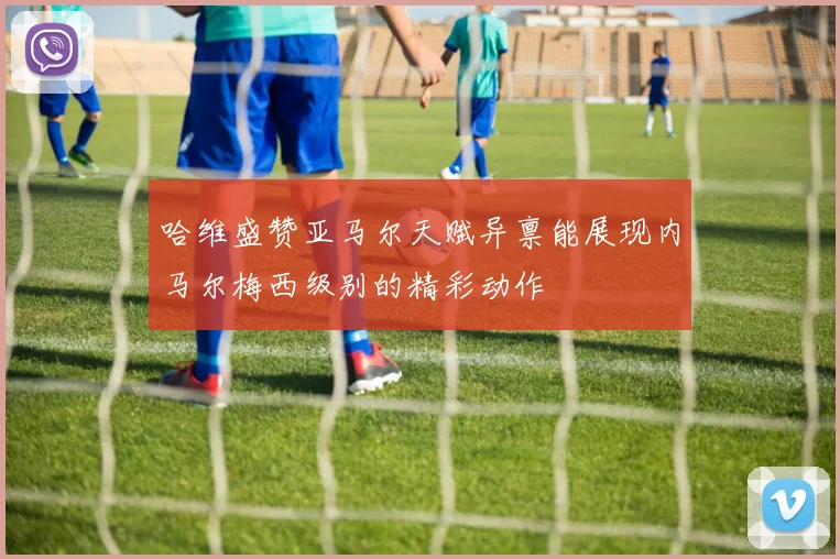 哈维盛赞亚马尔天赋异禀能展现内马尔梅西级别的精彩动作