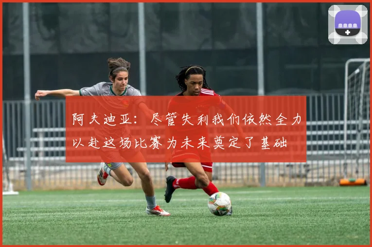 阿夫迪亚：尽管失利我们依然全力以赴这场比赛为未来奠定了基础