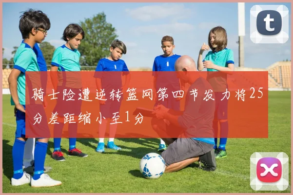 骑士险遭逆转篮网第四节发力将25分差距缩小至1分