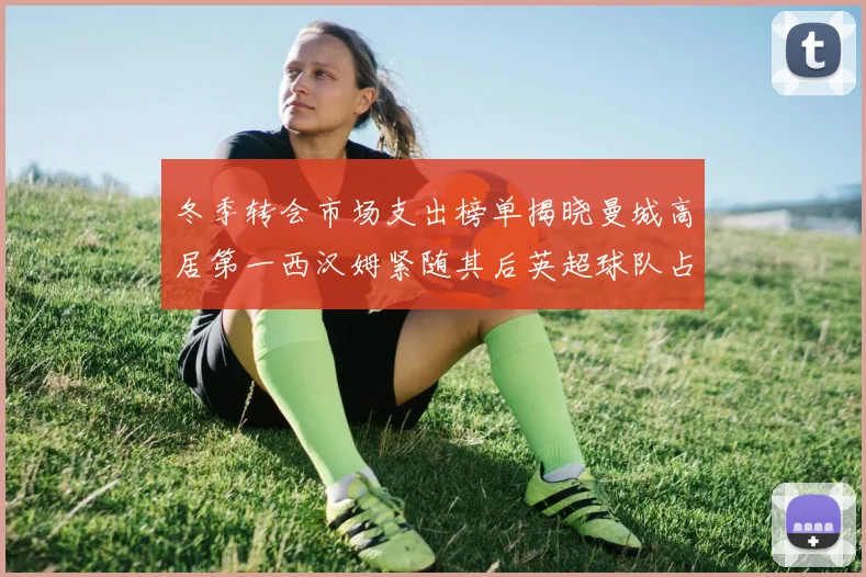 冬季转会市场支出榜单揭晓曼城高居第一西汉姆紧随其后英超球队占据五席