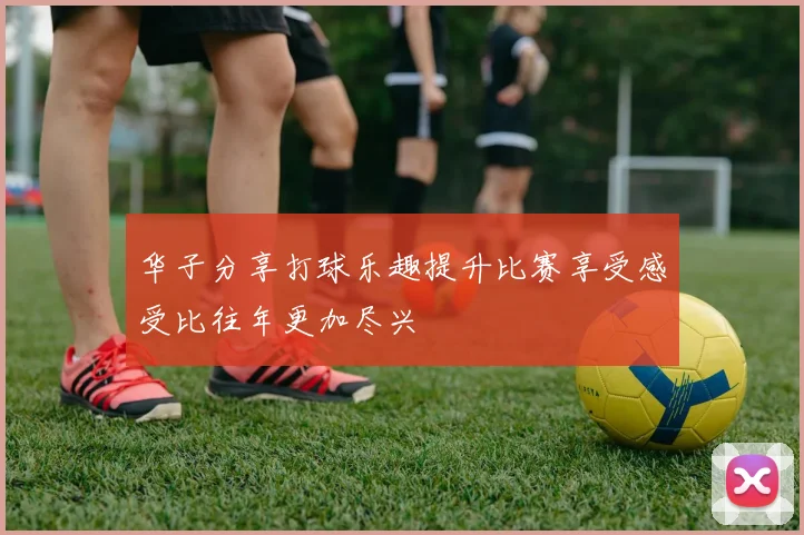 华子分享打球乐趣提升比赛享受感受比往年更加尽兴