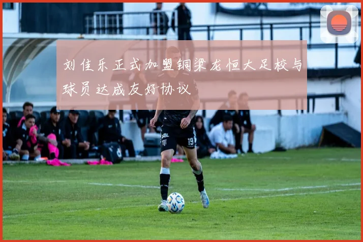 刘佳乐正式加盟铜梁龙恒大足校与球员达成友好协议