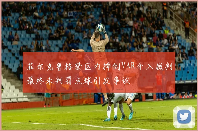 菲尔克鲁格禁区内摔倒VAR介入裁判最终未判罚点球引发争议