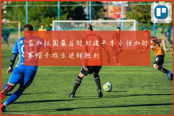 孟加拉国最后时刻追平李小恒加时赛帽子戏法逆转胜利