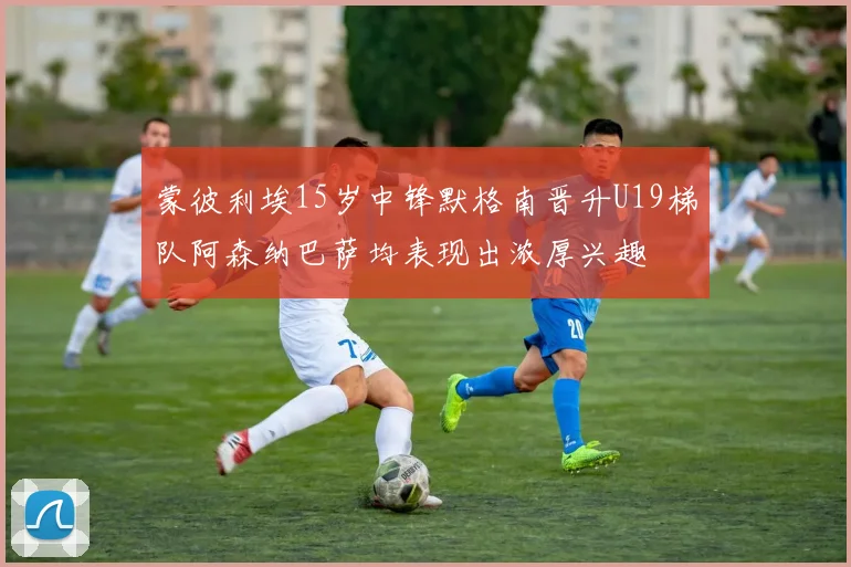 蒙彼利埃15岁中锋默格南晋升U19梯队阿森纳巴萨均表现出浓厚兴趣