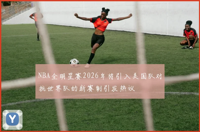 NBA全明星赛2026年将引入美国队对抗世界队的新赛制引发热议
