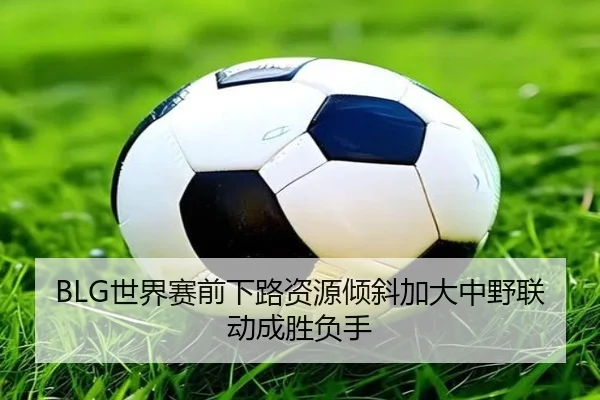 BLG世界赛前下路资源倾斜加大中野联动成胜负手 | ManBetX